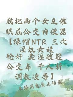我把兩個女友催眠成公交肉便器【綠帽NTR 三穴輪奸 賣淫破鞋 公交車 千人斬 調教凌辱】